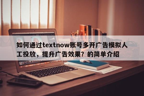 如何通过textnow账号多开广告模拟人工投放，提升广告效果？的简单介绍