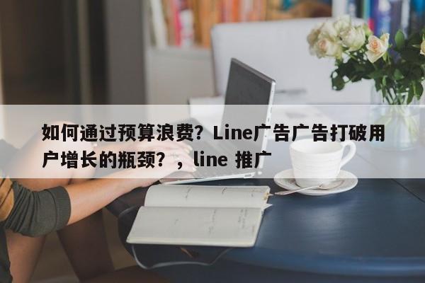 如何通过预算浪费？Line广告广告打破用户增长的瓶颈？，line 推广
