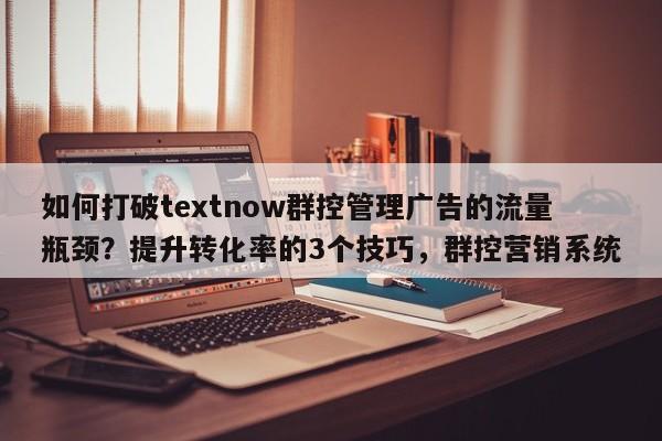 如何打破textnow群控管理广告的流量瓶颈？提升转化率的3个技巧，群控营销系统