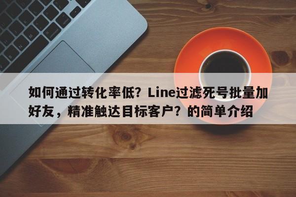 如何通过转化率低？Line过滤死号批量加好友，精准触达目标客户？的简单介绍
