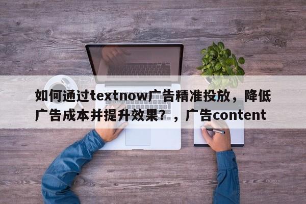 如何通过textnow广告精准投放，降低广告成本并提升效果？，广告content
