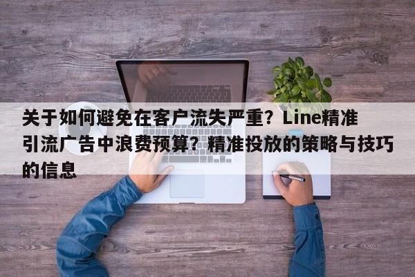 关于如何避免在客户流失严重？Line精准引流广告中浪费预算？精准投放的策略与技巧的信息