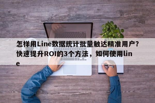 怎样用Line数据统计批量触达精准用户？快速提升ROI的3个方法，如何使用line