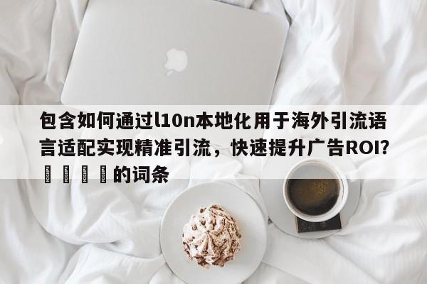 包含如何通过l10n本地化用于海外引流语言适配实现精准引流，快速提升广告ROI？📣的词条