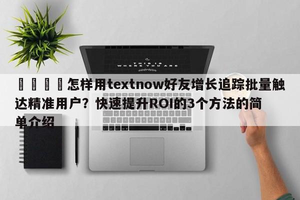 📌怎样用textnow好友增长追踪批量触达精准用户？快速提升ROI的3个方法的简单介绍