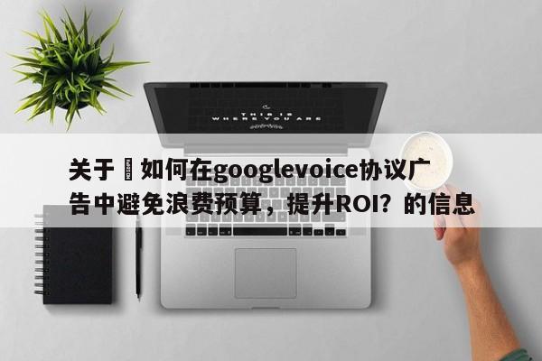 关于⚡如何在googlevoice协议广告中避免浪费预算，提升ROI？的信息