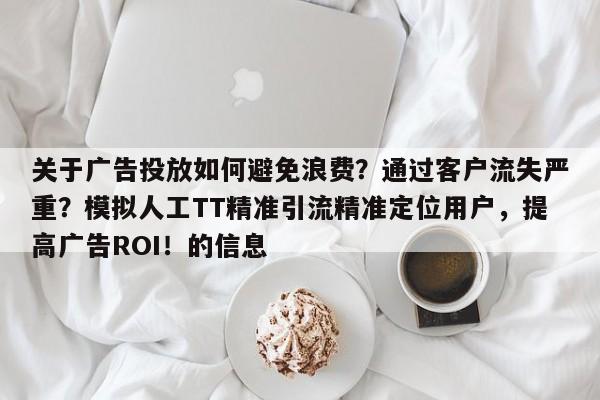关于广告投放如何避免浪费？通过客户流失严重？模拟人工TT精准引流精准定位用户，提高广告ROI！的信息