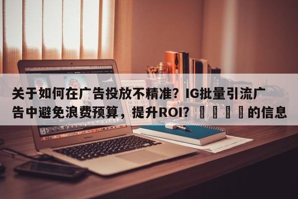 关于如何在广告投放不精准？IG批量引流广告中避免浪费预算，提升ROI？📈的信息