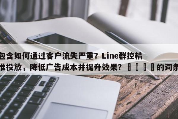 包含如何通过客户流失严重？Line群控精准投放，降低广告成本并提升效果？🎯的词条