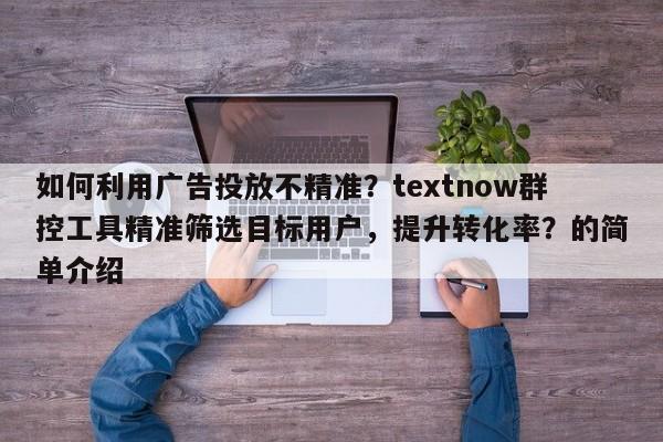 如何利用广告投放不精准？textnow群控工具精准筛选目标用户，提升转化率？的简单介绍