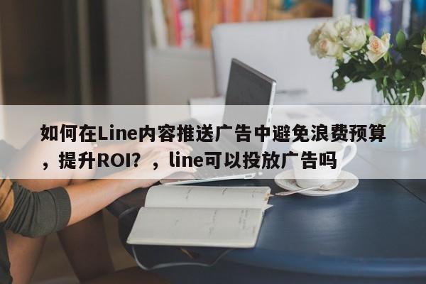 如何在Line内容推送广告中避免浪费预算，提升ROI？，line可以投放广告吗