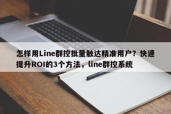怎样用Line群控批量触达精准用户？快速提升ROI的3个方法，line群控系统