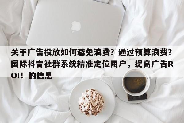 关于广告投放如何避免浪费？通过预算浪费？国际抖音社群系统精准定位用户，提高广告ROI！的信息