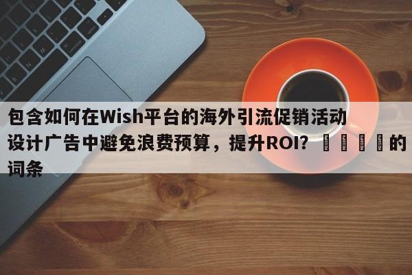 包含如何在Wish平台的海外引流促销活动设计广告中避免浪费预算，提升ROI？💡的词条