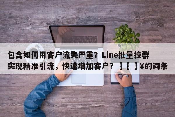 包含如何用客户流失严重？Line批量拉群实现精准引流，快速增加客户？💥的词条
