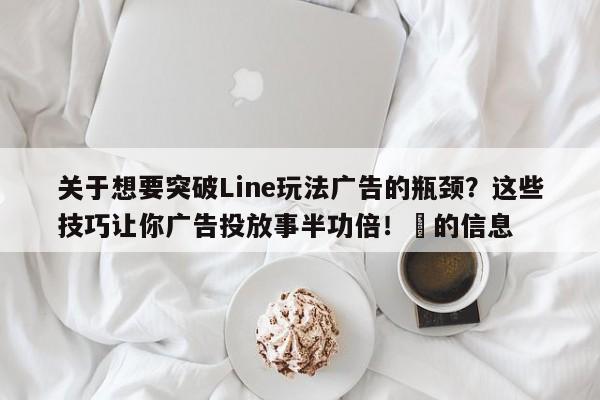 关于想要突破Line玩法广告的瓶颈？这些技巧让你广告投放事半功倍！⚡的信息