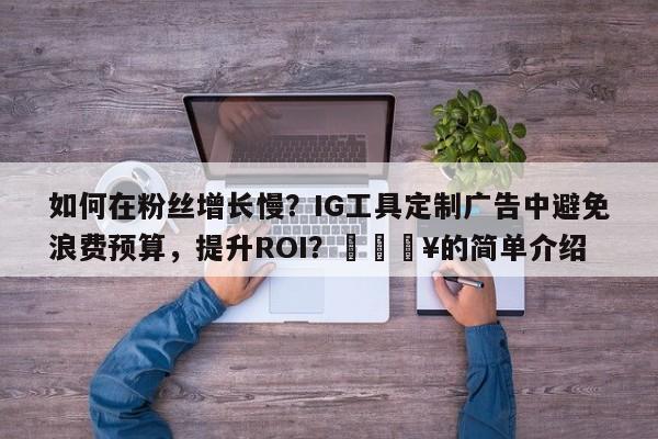 如何在粉丝增长慢？IG工具定制广告中避免浪费预算，提升ROI？💥的简单介绍
