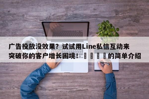广告投放没效果？试试用Line私信互动来突破你的客户增长困境！🎯的简单介绍