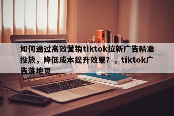如何通过高效营销tiktok拉新广告精准投放，降低成本提升效果？，tiktok广告落地页
