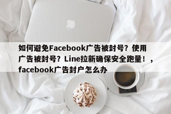 如何避免Facebook广告被封号？使用广告被封号？Line拉新确保安全跑量！，facebook广告封户怎么办
