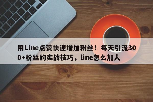 用Line点赞快速增加粉丝！每天引流300+粉丝的实战技巧，line怎么加人