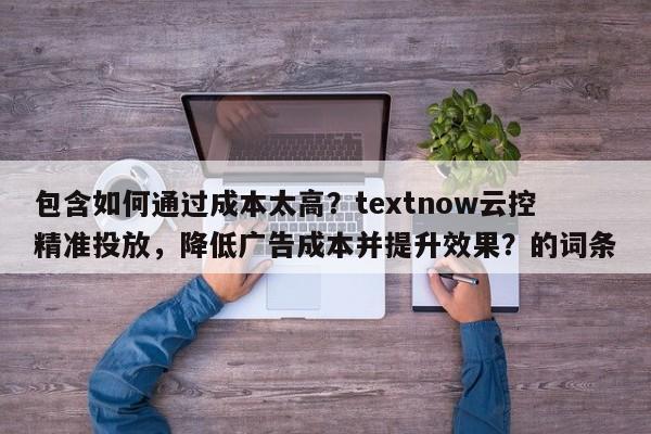 包含如何通过成本太高？textnow云控精准投放，降低广告成本并提升效果？的词条
