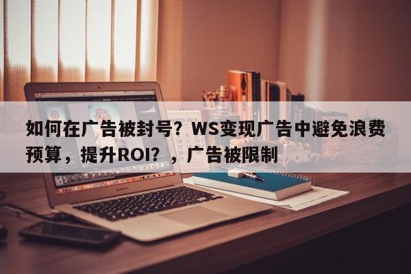 如何在广告被封号？WS变现广告中避免浪费预算，提升ROI？，广告被限制
