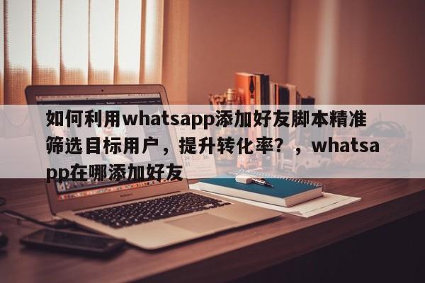 如何利用whatsapp添加好友脚本精准筛选目标用户，提升转化率？，whatsapp在哪添加好友