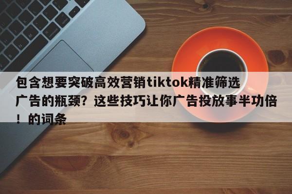 包含想要突破高效营销tiktok精准筛选广告的瓶颈?这些技巧让你广告投放事半功倍!的词条