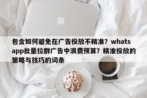 包含如何避免在广告投放不精准？whatsapp批量拉群广告中浪费预算？精准投放的策略与技巧的词条