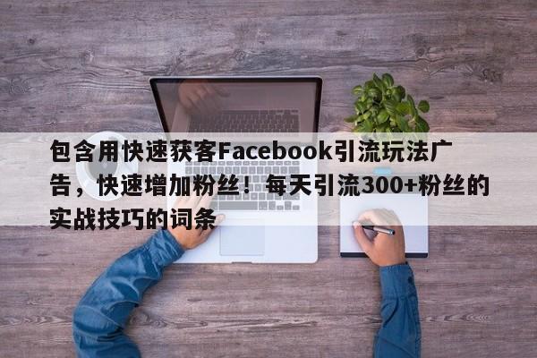 包含用快速获客Facebook引流玩法广告，快速增加粉丝！每天引流300+粉丝的实战技巧的词条
