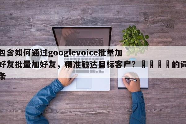 包含如何通过googlevoice批量加好友批量加好友，精准触达目标客户？🚀的词条