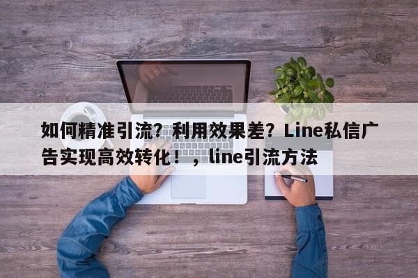 如何精准引流？利用效果差？Line私信广告实现高效转化！，line引流方法
