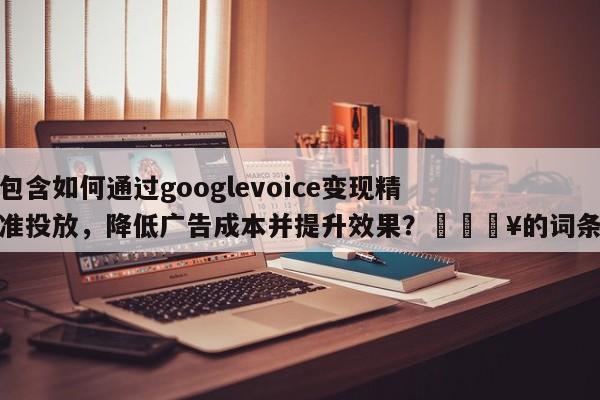 包含如何通过googlevoice变现精准投放，降低广告成本并提升效果？🔥的词条
