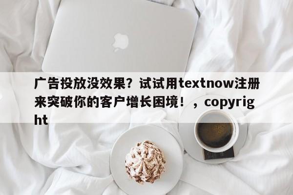 广告投放没效果？试试用textnow注册来突破你的客户增长困境！，copyright
