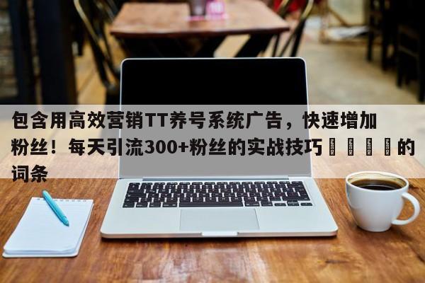 包含用高效营销TT养号系统广告，快速增加粉丝！每天引流300+粉丝的实战技巧📌的词条