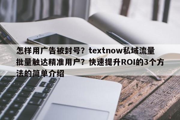 怎样用广告被封号？textnow私域流量批量触达精准用户？快速提升ROI的3个方法的简单介绍