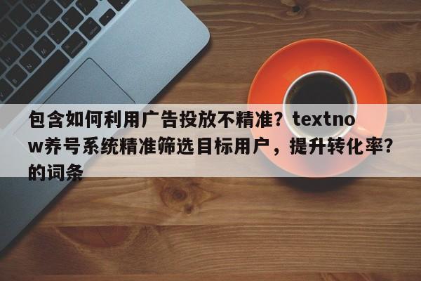 包含如何利用广告投放不精准？textnow养号系统精准筛选目标用户，提升转化率？的词条