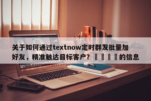 关于如何通过textnow定时群发批量加好友，精准触达目标客户？🚀的信息