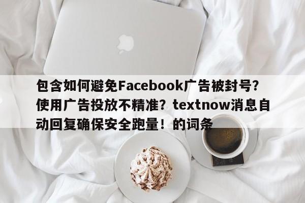 包含如何避免Facebook广告被封号？使用广告投放不精准？textnow消息自动回复确保安全跑量！的词条