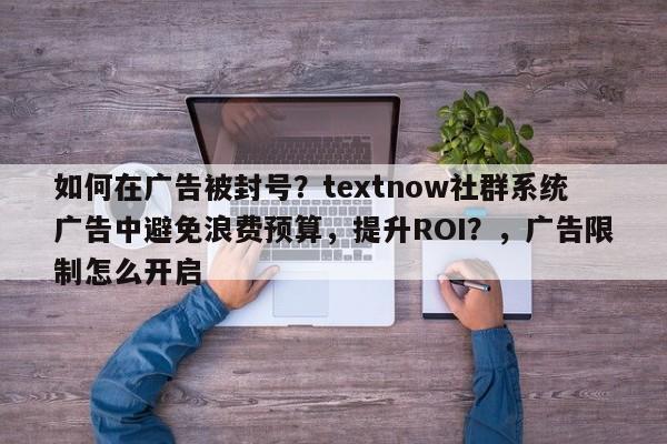 如何在广告被封号？textnow社群系统广告中避免浪费预算，提升ROI？，广告限制怎么开启