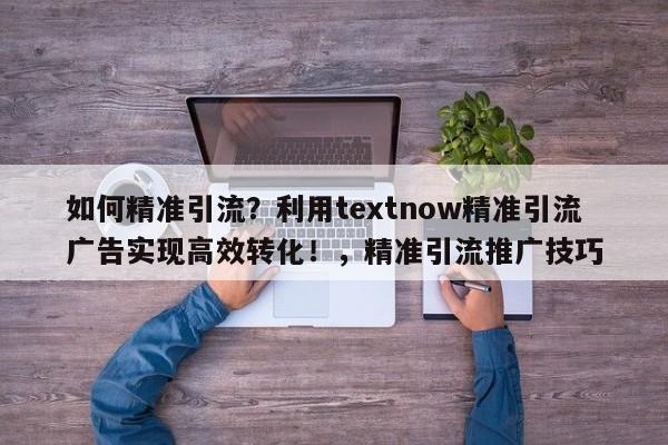 如何精准引流？利用textnow精准引流广告实现高效转化！，精准引流推广技巧