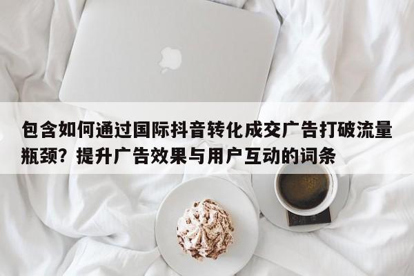包含如何通过国际抖音转化成交广告打破流量瓶颈？提升广告效果与用户互动的词条