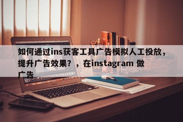 如何通过ins获客工具广告模拟人工投放，提升广告效果？，在instagram 做广告