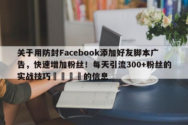 关于用防封Facebook添加好友脚本广告，快速增加粉丝！每天引流300+粉丝的实战技巧📈的信息