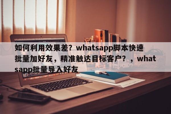 如何利用效果差？whatsapp脚本快速批量加好友，精准触达目标客户？，whatsapp批量导入好友