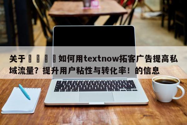 关于🚀如何用textnow拓客广告提高私域流量？提升用户粘性与转化率！的信息