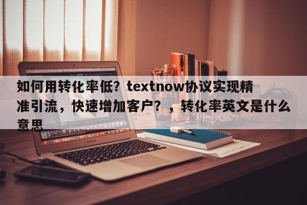 如何用转化率低？textnow协议实现精准引流，快速增加客户？，转化率英文是什么意思