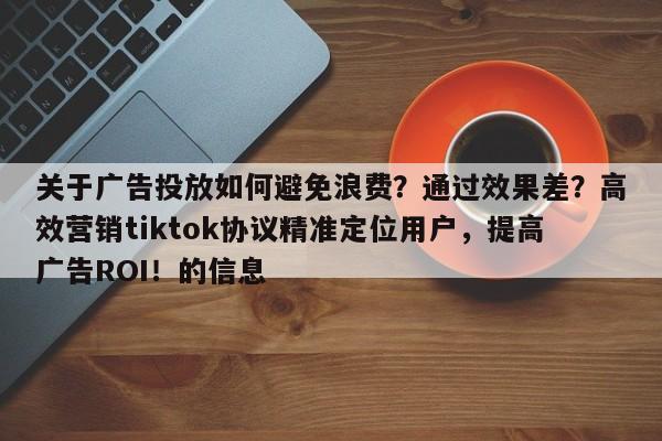 关于广告投放如何避免浪费？通过效果差？高效营销tiktok协议精准定位用户，提高广告ROI！的信息