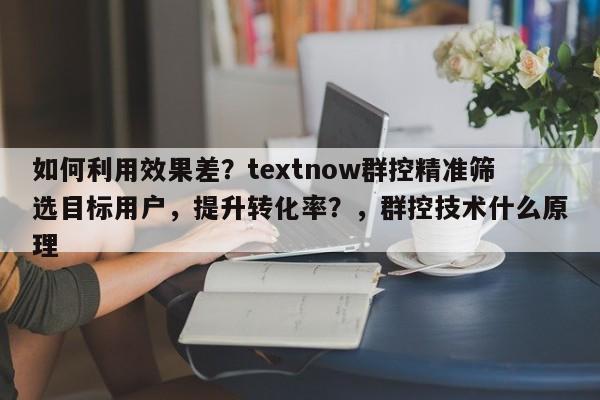 如何利用效果差？textnow群控精准筛选目标用户，提升转化率？，群控技术什么原理